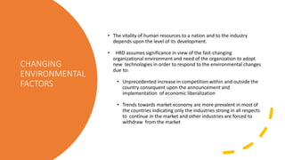 CHANGING
ENVIRONMENTAL
FACTORS
• The vitality of human resources to a nation and to the industry
depends upon the level of its development.
• HRD assumes significance in view of the fast-changing
organizational environment and need of the organization to adopt
new technologies in order to respond to the environmental changes
due to:
• Unprecedented increase in competition within and outside the
country consequent upon the announcement and
implementation of economic liberalization
• Trends towards market economy are more prevalent in most of
the countries indicating only the industries strong in all respects
to continue in the market and other industries are forced to
withdraw from the market
 