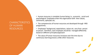 CHARACTERISTICS
OF HUMAN
RESOURCES
• Human resources is complete human being I.e., economic, social and
psychological. Employees enter the organization with their values,
sentiments, aptitudes etc.
• The competencies of human resources are developed through HRD
programmes.
• Employees’ background, expectations, values etc. vary from person
to person. Therefore, each employee should be managed differently
based on different principles/approach
• The value of human resources increases over the time due to
continuous learning process unlike other resources.
 