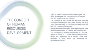 THE CONCEPT
OF HUMAN
RESOURCES
DEVELOPMENT
• HRD is mainly concerned with developing the
skills, knowledge and competencies of people
and it is people-oriented concept
• The concept of HRD is not yet well conceived by
various authors though they have defined the term
from their approach as it is of recent origin and still
is in the conceptualizing stage.
• Many personnel managers and organizations view
HRD as synonymous to training and development
• The concept was formally introduced by Leonard
Nadier in 1969 as “ those learning experiences
which are organized for a specific time and
designed to bring about the possibility of
behavioural change.”
 