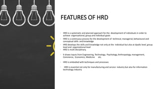 FEATURES OF HRD
• HRD is a systematic and planned approach for the development of individuals in order to
achieve organizational, group and individual goals
• HRD is a continuous process for the development of technical, managerial, behavioural and
conceptual skills and knowledge
• HRD develops the skills and knowledge not only at the individual but also at dyadic level, group
level and organizational level
• HRD is multi-disciplinary.
• It draws inputs from Engineering, Technology, Psychology, Anthropology, management,
Commerce, Economics, Medicine etc.
• HRD is embodied with techniques and processes
• HRD is essential not only for manufacturing and service industry but also for information
technology industry
 