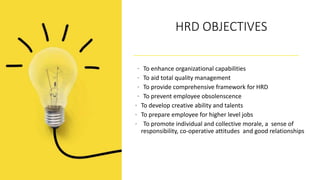 HRD OBJECTIVES
• To enhance organizational capabilities
• To aid total quality management
• To provide comprehensive framework for HRD
• To prevent employee obsolenscence
• To develop creative ability and talents
• To prepare employee for higher level jobs
• To promote individual and collective morale, a sense of
responsibility, co-operative attitudes and good relationships
 
