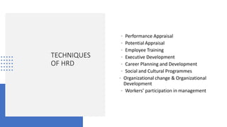 TECHNIQUES
OF HRD
• Performance Appraisal
• Potential Appraisal
• Employee Training
• Executive Development
• Career Planning and Development
• Social and Cultural Programmes
• Organizational change & Organizational
Development
• Workers’ participation in management
 