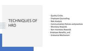 TECHNIQUES OF
HRD
• Quality Circles
• Employee Counselling
• Role Analysis
• Communication Policies and practices
• Monetary Rewards
• Non-monetary Rewards
• Employee Benefits, and
• Grievance Mechanism
 
