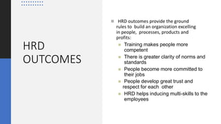 HRD
OUTCOMES
 HRD outcomes provide the ground
rules to build an organization excelling
in people, processes, products and
profits:
 Training makes people more
competent
 There is greater clarity of norms and
standards
 People become more committed to
their jobs
 People develop great trust and
respect for each other
 HRD helps inducing multi-skills to the
employees
 