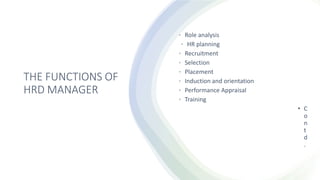 THE FUNCTIONS OF
HRD MANAGER
• Role analysis
• HR planning
• Recruitment
• Selection
• Placement
• Induction and orientation
• Performance Appraisal
• Training
• C
o
n
t
d
.
 