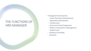 THE FUNCTIONS OF
HRD MANAGER
• Management development
• Career Planning and development
• Organization Development
• Compensation
• Social and Cultural Programmes
• Workers’ Participation in Management
• Quality Circles
• Employee Counselling
• Teamwork
 