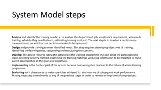 System Model steps
Analyse and identify the training needs i.e. to analyse the department, job, employee's requirement, who needs
training, what do they need to learn, estimating training cost, etc. The next step is to develop a performance
measure based on which actual performance would be evaluated.
Design and provide training to meet identified needs. This step requires developing objectives of training,
identifying the learning steps, sequencing and structuring the contents.
Develop: This phase requires listing the activities in the training programme that will assist the participants to
learn, selecting delivery method, examining the training material, validating information to be imparted to make
sure it accomplishes all the goals and objectives.
Implementing is the hardest part of the system because one wrong step can lead to the failure of whole training
programme.
Evaluating each phase so as to make sure it has achieved its aim in terms of subsequent work performance.
Making necessary amendments to any of the previous stage in order to remedy or improve failure practices.
 