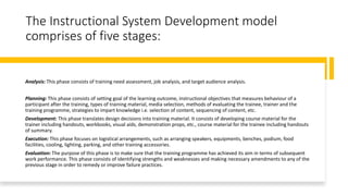 The Instructional System Development model
comprises of five stages:
Analysis: This phase consists of training need assessment, job analysis, and target audience analysis.
Planning: This phase consists of setting goal of the learning outcome, instructional objectives that measures behaviour of a
participant after the training, types of training material, media selection, methods of evaluating the trainee, trainer and the
training programme, strategies to impart knowledge i.e. selection of content, sequencing of content, etc.
Development: This phase translates design decisions into training material. It consists of developing course material for the
trainer including handouts, workbooks, visual aids, demonstration props, etc., course material for the trainee including handouts
of summary.
Execution: This phase focuses on logistical arrangements, such as arranging speakers, equipments, benches, podium, food
facilities, cooling, lighting, parking, and other training accessories.
Evaluation: The purpose of this phase is to make sure that the training programme has achieved its aim in terms of subsequent
work performance. This phase consists of identifying strengths and weaknesses and making necessary amendments to any of the
previous stage in order to remedy or improve failure practices.
 