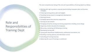 Role and
Responsibilities of
Training Dept
The most comprehensive listing of the role and responsibilities of training dept be as fallows.
Working with mgt to produce corporate plan(including manpower plan) and business
strategies.
Producing training polices, plan and budgets
Providing training inputs to management development
Selecting trainees.
Arranging appropriate induction programmes
Carrying out job analyses
Arranging and partly carrying out training programmes including course design
Organizing further education for employees
Measuring, evaluating and following up training
Developing training staff
Liaising with educational establishments, professional associations, etc.
Providing a training advisory and information service
Controlling all training resources
Advancing the cause of training as a profession
 