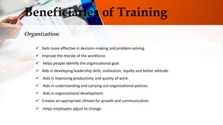 Beneficiaries of Training
Organization:
 Gets more effective in decision-making and problem-solving.
 Improve the morale of the workforce.
 Helps people identify the organizational goal.
 Aids in developing leadership skills, motivation, loyalty and better attitude.
 Aids in improving productivity and quality of work.
 Aids in understanding and carrying out organizational policies.
 Aids in organizational development.
 Creates an appropriate climate for growth and communication.
 Helps employees adjust to change.
 