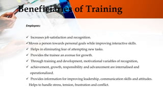 Beneficiaries of Training
Employees:
 Increases job satisfaction and recognition.
Moves a person towards personal goals while improving interactive skills.
 Helps in eliminating fear of attempting new tasks.
 Provides the trainee an avenue for growth.
 Through training and development, motivational variables of recognition,
 achievement, growth, responsibility and advancement are internalised and
operationalized.
 Provides information for improving leadership, communication skills and attitudes.
 Helps to handle stress, tension, frustration and conflict.
 