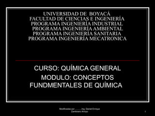 UNIVERSIDAD DE  BOYACÁ  FACULTAD DE CIENCIAS E INGENIERÍA  PROGRAMA INGENIERÍA INDUSTRIAL   PROGRAMA INGENIERÍA AMBIENTAL  PROGRAMA INGENIERÍA SANITARIA  PROGRAMA INGENIERÍA MECATRONICA CURSO: QUÍMICA GENERAL MODULO: CONCEPTOS FUNDMENTALES DE QUÍMICA  Modificadas por ...........Ing. Daniel Enrique Zambrano Arroyo 