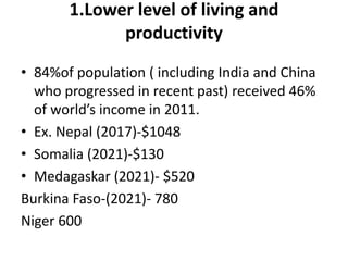 1.Lower level of living and
productivity
• 84%of population ( including India and China
who progressed in recent past) received 46%
of world’s income in 2011.
• Ex. Nepal (2017)-$1048
• Somalia (2021)-$130
• Medagaskar (2021)- $520
Burkina Faso-(2021)- 780
Niger 600
 