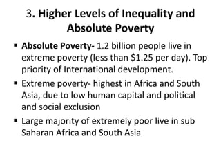 3. Higher Levels of Inequality and
Absolute Poverty
 Absolute Poverty- 1.2 billion people live in
extreme poverty (less than $1.25 per day). Top
priority of International development.
 Extreme poverty- highest in Africa and South
Asia, due to low human capital and political
and social exclusion
 Large majority of extremely poor live in sub
Saharan Africa and South Asia
 
