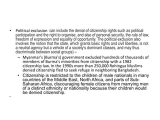 • Political exclusion can include the denial of citizenship rights such as political
participation and the right to organise, and also of personal security, the rule of law,
freedom of expression and equality of opportunity. The political exclusion also
involves the notion that the state, which grants basic rights and civil liberties, is not
a neutral agency but a vehicle of a society’s dominant classes, and may thus
discriminate between social groups) –
– Myanmar's (Burma's) government excluded hundreds of thousands of
members of Burma's minorities from citizenship with a 1982
citizenship law. In the 1990s more than 250,000 Rohingya Muslims
denied citizenship fled to seek refuge in neighboring Bangladesh.
• Citizenship is restricted to the children of male nationals in many
countries of the Middle East, North Africa, and parts of Sub-
Saharan Africa, discouraging female citizens from marrying men
of a distinct ethnicity or nationality because their children would
be denied citizenship.
•
 