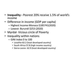 • Inequality - Poorest 20% receive 1.5% of world’s
income
• Difference in income (GDP per capita)
– Highest Income-Monaco $185741(2020)
– Lowest- Burundi $253 (2020)
• Myrdal- Vicious circle of Poverty
• Inequality within nations
– GINI Index 0 to 100
• Lesotho-63.2 (least developed country)
• South Africa 57.8 (high income country)
• Sierra Leone- 62.9 (least developed country)
 