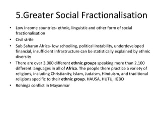 5.Greater Social Fractionalisation
• Low Income countries- ethnic, linguistic and other form of social
fractionalisation
• Civil strife
• Sub Saharan Africa- low schooling, political instability, underdeveloped
financial, insufficient infrastructure can be statistically explained by ethnic
diversity
• There are over 3,000 different ethnic groups speaking more than 2,100
different languages in all of Africa. The people there practice a variety of
religions, including Christianity, Islam, Judaism, Hinduism, and traditional
religions specific to their ethnic group. HAUSA, HUTU, IGBO
• Rohinga conflict in Mayanmar
 