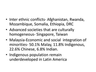 • Inter ethnic conflicts- Afghanistan, Rwanda,
Mozambique, Somalia, Ethiopia, DRC
• Advanced societies that are culturally
homogeneous- Singapore, Taiwan
• Malaysia-Economic and social integration of
minorities- 50.1% Malay, 11.8% Indigenous,
22.6% Chinese, 6.8% Indian.
• Indigenous population remain
underdeveloped in Latin America
 