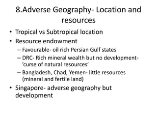 8.Adverse Geography- Location and
resources
• Tropical vs Subtropical location
• Resource endowment
– Favourable- oil rich Persian Gulf states
– DRC- Rich mineral wealth but no development-
’curse of natural resources’
– Bangladesh, Chad, Yemen- little resources
(mineral and fertile land)
• Singapore- adverse geography but
development
 