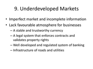 9. Underdeveloped Markets
• Imperfect market and incomplete information
• Lack favourable atmosphere for businesses
– A stable and trustworthy currency
– A legal system that enforces contracts and
validates property rights
– Well developed and regulated system of banking
– Infrastructure of roads and utilities
 