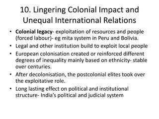 10. Lingering Colonial Impact and
Unequal International Relations
• Colonial legacy- exploitation of resources and people
(forced labour)- eg mita system in Peru and Bolivia.
• Legal and other institution build to exploit local people
• European colonisation created or reinforced different
degrees of inequality mainly based on ethnicity- stable
over centuries.
• After decolonisation, the postcolonial elites took over
the exploitative role.
• Long lasting effect on political and institutional
structure- India’s political and judicial system
 