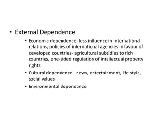 • External Dependence
• Economic dependence- less influence in international
relations, policies of international agencies in favour of
developed countries- agricultural subsidies to rich
countries, one-sided regulation of intellectual property
rights
• Cultural dependence– news, entertainment, life style,
social values
• Environmental dependence
 