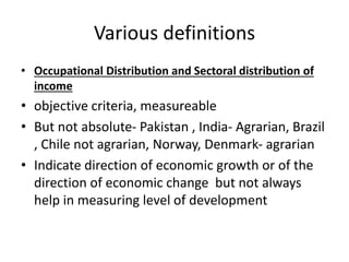 Various definitions
• Occupational Distribution and Sectoral distribution of
income
• objective criteria, measureable
• But not absolute- Pakistan , India- Agrarian, Brazil
, Chile not agrarian, Norway, Denmark- agrarian
• Indicate direction of economic growth or of the
direction of economic change but not always
help in measuring level of development
 