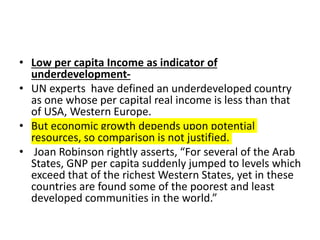 • Low per capita Income as indicator of
underdevelopment-
• UN experts have defined an underdeveloped country
as one whose per capital real income is less than that
of USA, Western Europe.
• But economic growth depends upon potential
resources, so comparison is not justified.
• Joan Robinson rightly asserts, “For several of the Arab
States, GNP per capita suddenly jumped to levels which
exceed that of the richest Western States, yet in these
countries are found some of the poorest and least
developed communities in the world.”
 