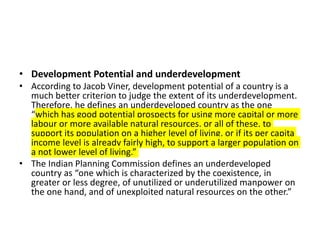 • Development Potential and underdevelopment
• According to Jacob Viner, development potential of a country is a
much better criterion to judge the extent of its underdevelopment.
Therefore, he defines an underdeveloped country as the one
“which has good potential prospects for using more capital or more
labour or more available natural resources, or all of these, to
support its population on a higher level of living, or if its per capita
income level is already fairly high, to support a larger population on
a not lower level of living.”
• The Indian Planning Commission defines an underdeveloped
country as “one which is characterized by the coexistence, in
greater or less degree, of unutilized or underutilized manpower on
the one hand, and of unexploited natural resources on the other.”
 