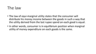 The law
• The law of equi-marginal utility states that the consumer will
distribute his money income between the goods in such a way that
the utility derived from the last rupee spend on each good is equal.
• In other words, consumer is in equilibrium position when marginal
utility of money expenditure on each goods is the same.
 