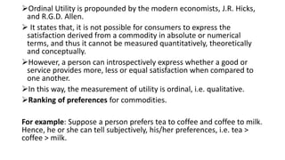 Ordinal Utility is propounded by the modern economists, J.R. Hicks,
and R.G.D. Allen.
 It states that, it is not possible for consumers to express the
satisfaction derived from a commodity in absolute or numerical
terms, and thus it cannot be measured quantitatively, theoretically
and conceptually.
However, a person can introspectively express whether a good or
service provides more, less or equal satisfaction when compared to
one another.
In this way, the measurement of utility is ordinal, i.e. qualitative.
Ranking of preferences for commodities.
For example: Suppose a person prefers tea to coffee and coffee to milk.
Hence, he or she can tell subjectively, his/her preferences, i.e. tea >
coffee > milk.
 