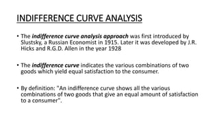 INDIFFERENCE CURVE ANALYSIS
• The indifference curve analysis approach was first introduced by
Slustsky, a Russian Economist in 1915. Later it was developed by J.R.
Hicks and R.G.D. Allen in the year 1928
• The indifference curve indicates the various combinations of two
goods which yield equal satisfaction to the consumer.
• By definition: "An indifference curve shows all the various
combinations of two goods that give an equal amount of satisfaction
to a consumer".
 