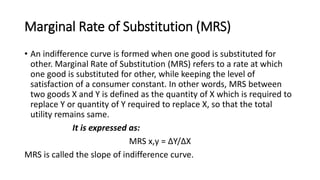 Marginal Rate of Substitution (MRS)
• An indifference curve is formed when one good is substituted for
other. Marginal Rate of Substitution (MRS) refers to a rate at which
one good is substituted for other, while keeping the level of
satisfaction of a consumer constant. In other words, MRS between
two goods X and Y is defined as the quantity of X which is required to
replace Y or quantity of Y required to replace X, so that the total
utility remains same.
It is expressed as:
MRS x,y = ∆Y/∆X
MRS is called the slope of indifference curve.
 