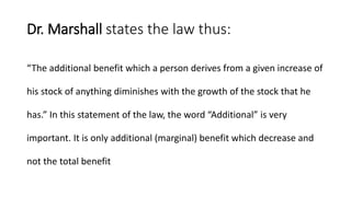 Dr. Marshall states the law thus:
“The additional benefit which a person derives from a given increase of
his stock of anything diminishes with the growth of the stock that he
has.” In this statement of the law, the word “Additional” is very
important. It is only additional (marginal) benefit which decrease and
not the total benefit
 