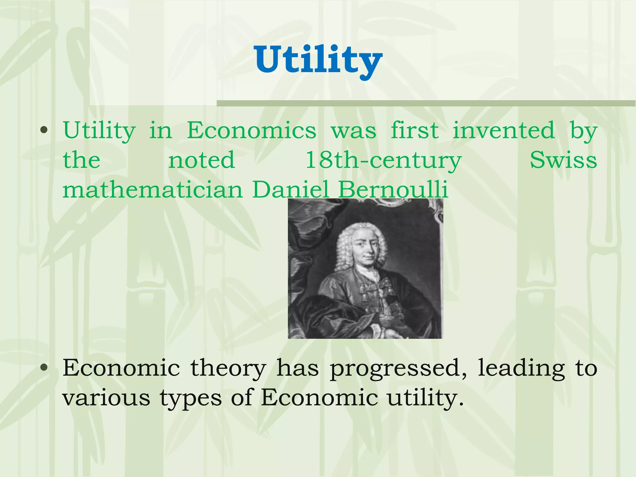 Utility
• Utility in Economics was first invented by
the noted 18th-century Swiss
mathematician Daniel Bernoulli
• Economic theory has progressed, leading to
various types of Economic utility.
 