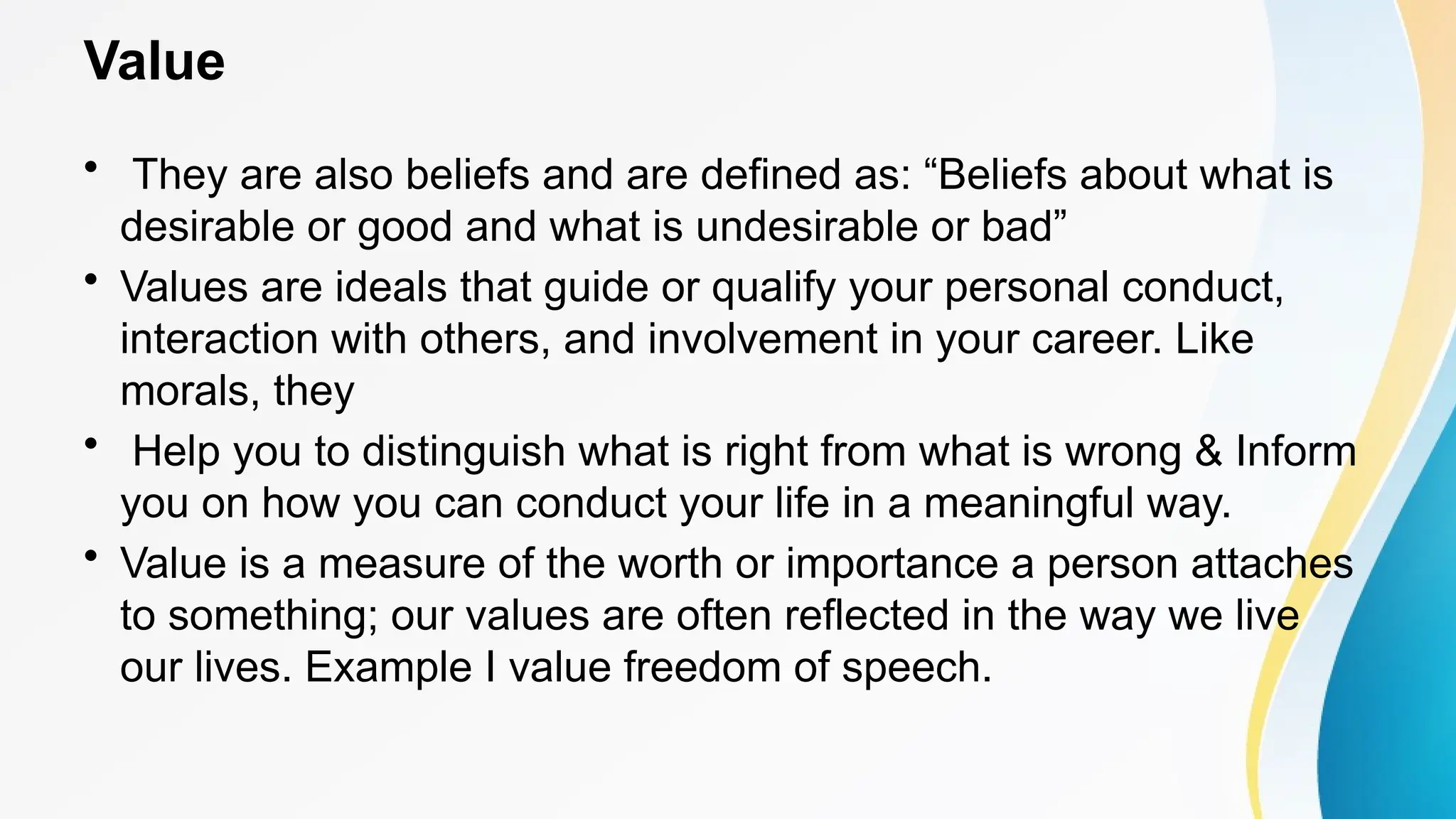 Value
• They are also beliefs and are defined as: “Beliefs about what is
desirable or good and what is undesirable or bad”
• Values are ideals that guide or qualify your personal conduct,
interaction with others, and involvement in your career. Like
morals, they
• Help you to distinguish what is right from what is wrong & Inform
you on how you can conduct your life in a meaningful way.
• Value is a measure of the worth or importance a person attaches
to something; our values are often reflected in the way we live
our lives. Example I value freedom of speech.
 