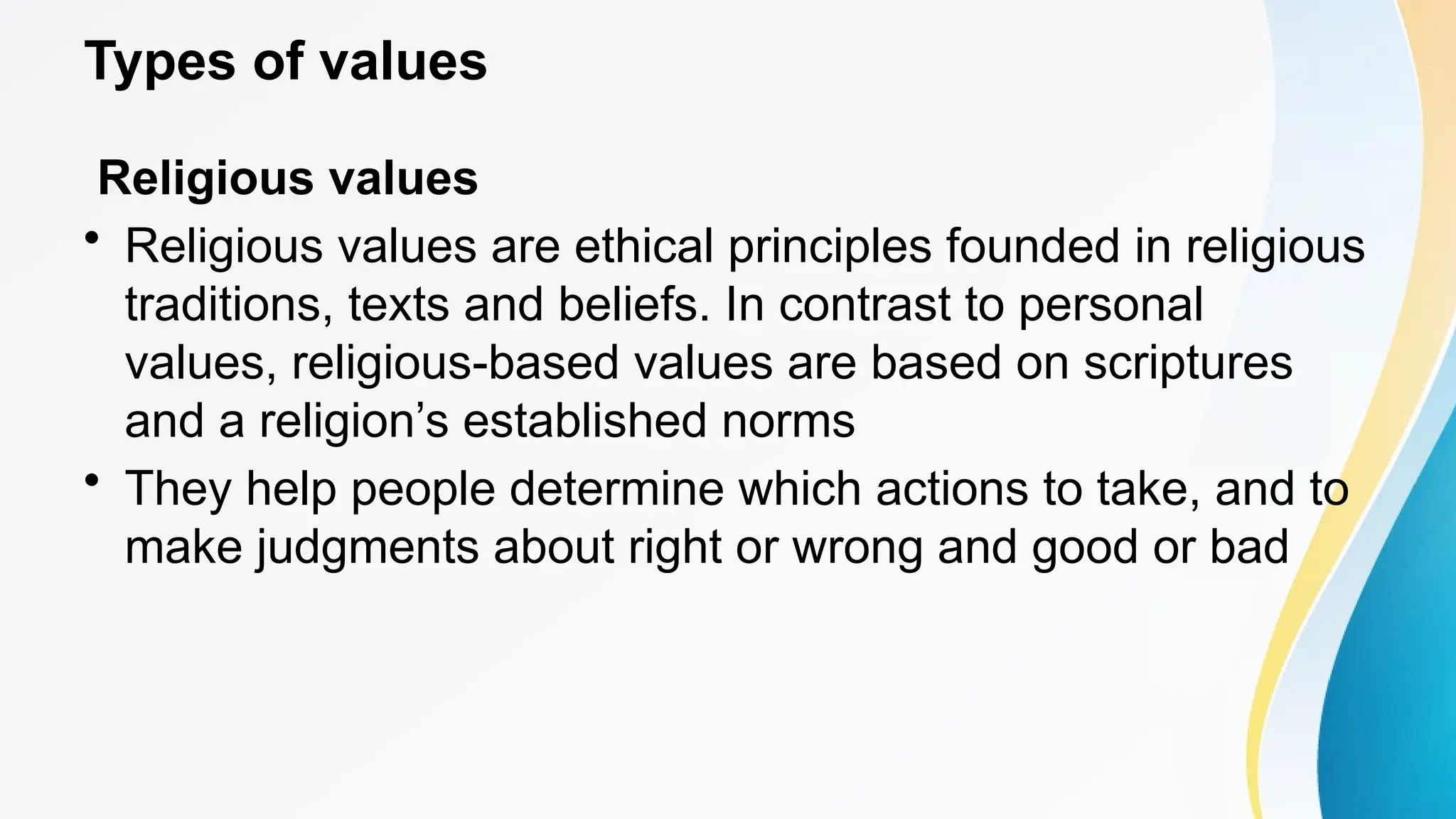 Types of values
Religious values
• Religious values are ethical principles founded in religious
traditions, texts and beliefs. In contrast to personal
values, religious-based values are based on scriptures
and a religion’s established norms
• They help people determine which actions to take, and to
make judgments about right or wrong and good or bad
 