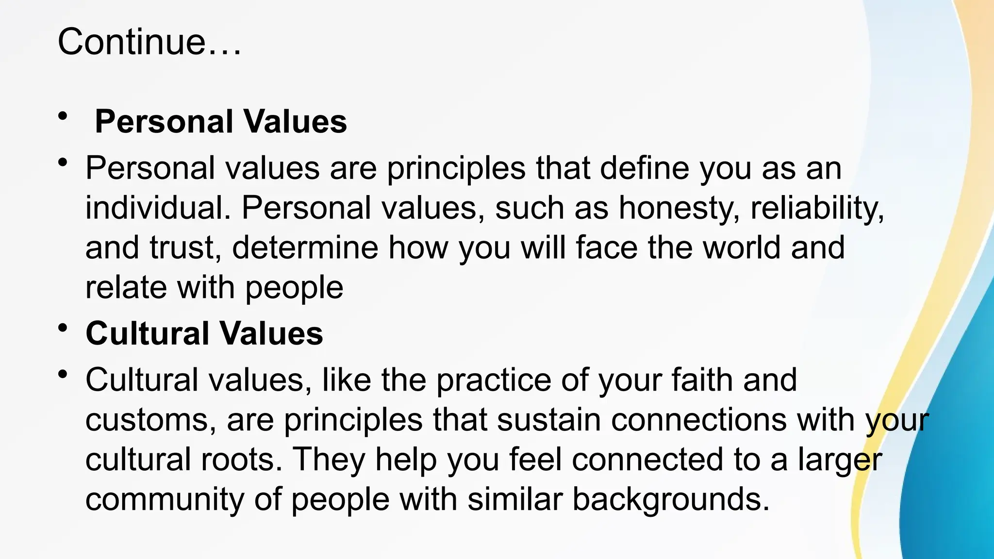 Continue…
• Personal Values
• Personal values are principles that define you as an
individual. Personal values, such as honesty, reliability,
and trust, determine how you will face the world and
relate with people
• Cultural Values
• Cultural values, like the practice of your faith and
customs, are principles that sustain connections with your
cultural roots. They help you feel connected to a larger
community of people with similar backgrounds.
 
