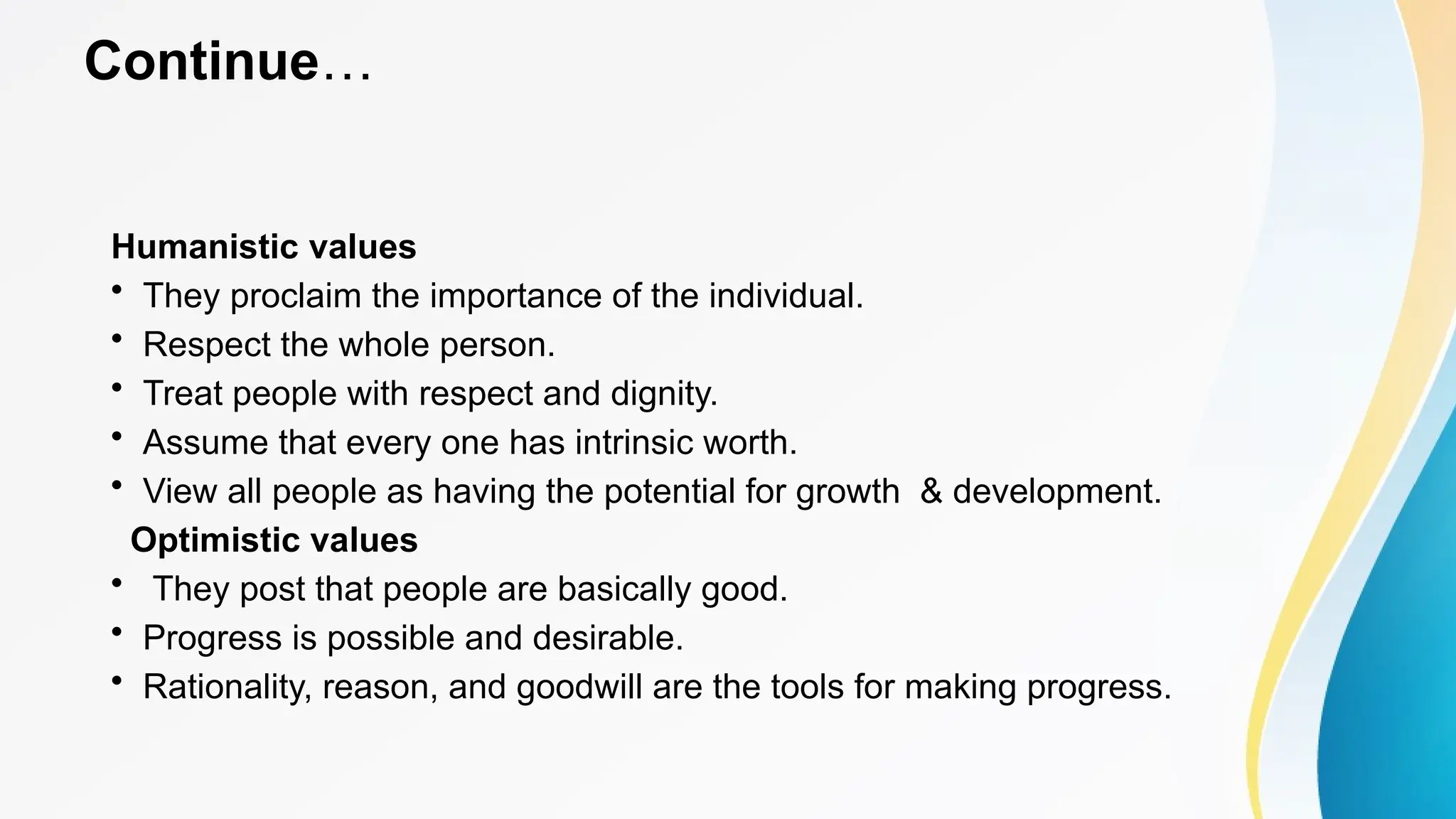 Continue…
Humanistic values
• They proclaim the importance of the individual.
• Respect the whole person.
• Treat people with respect and dignity.
• Assume that every one has intrinsic worth.
• View all people as having the potential for growth & development.
Optimistic values
• They post that people are basically good.
• Progress is possible and desirable.
• Rationality, reason, and goodwill are the tools for making progress.
 