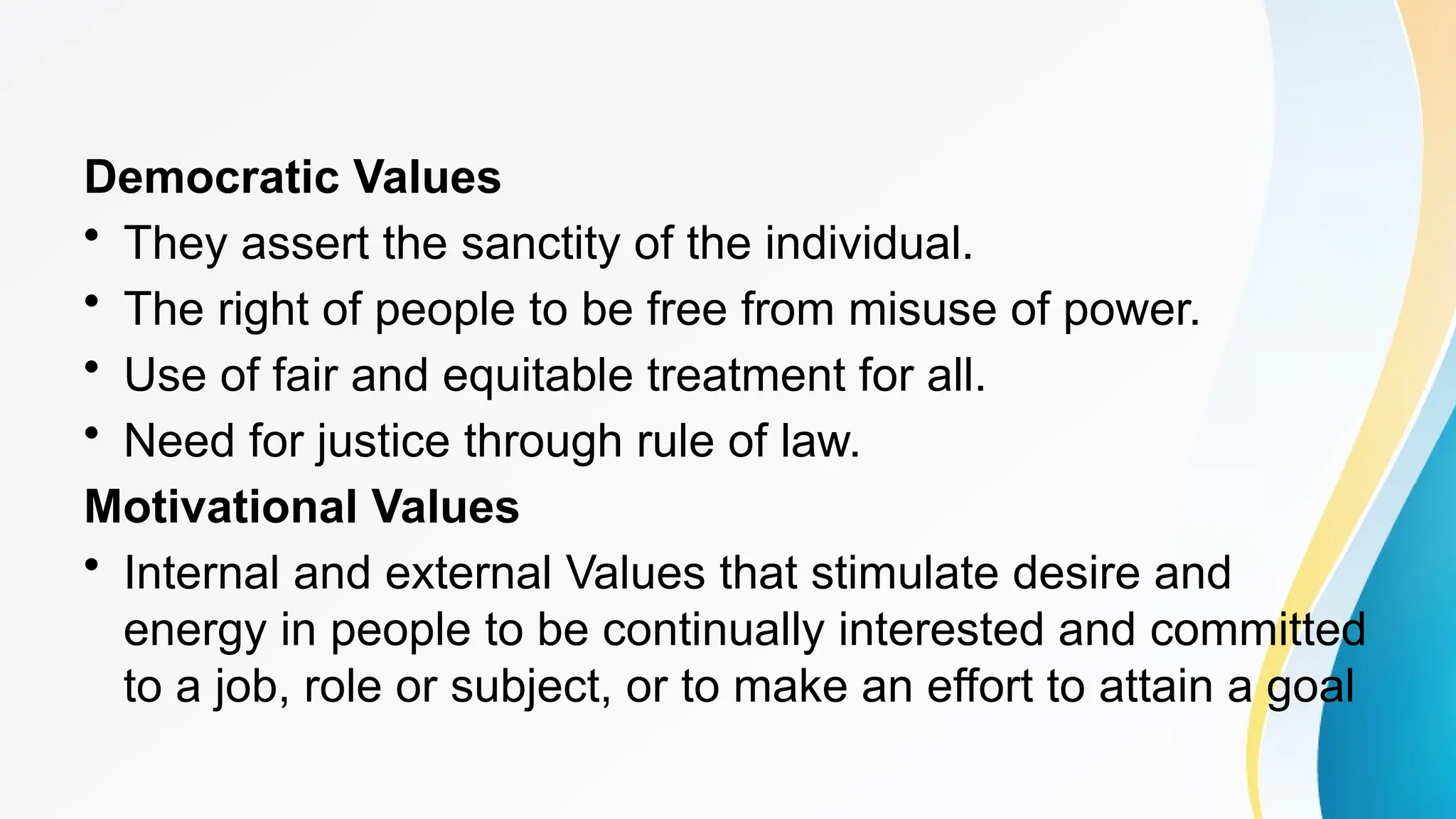 Democratic Values
• They assert the sanctity of the individual.
• The right of people to be free from misuse of power.
• Use of fair and equitable treatment for all.
• Need for justice through rule of law.
Motivational Values
• Internal and external Values that stimulate desire and
energy in people to be continually interested and committed
to a job, role or subject, or to make an effort to attain a goal
 