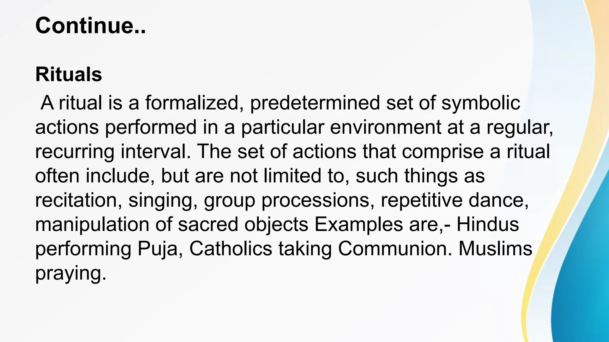 Continue..
Rituals
A ritual is a formalized, predetermined set of symbolic
actions performed in a particular environment at a regular,
recurring interval. The set of actions that comprise a ritual
often include, but are not limited to, such things as
recitation, singing, group processions, repetitive dance,
manipulation of sacred objects Examples are,- Hindus
performing Puja, Catholics taking Communion. Muslims
praying.
 