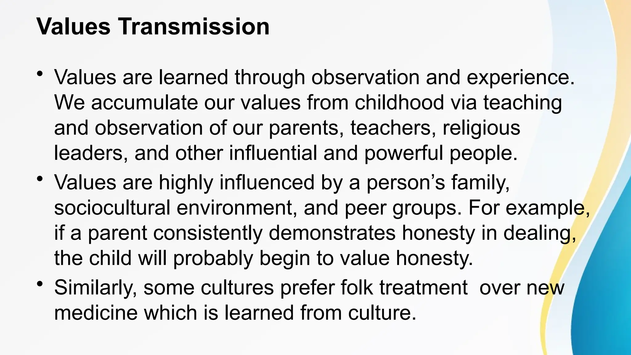 Values Transmission
• Values are learned through observation and experience.
We accumulate our values from childhood via teaching
and observation of our parents, teachers, religious
leaders, and other influential and powerful people.
• Values are highly influenced by a person’s family,
sociocultural environment, and peer groups. For example,
if a parent consistently demonstrates honesty in dealing,
the child will probably begin to value honesty.
• Similarly, some cultures prefer folk treatment over new
medicine which is learned from culture.
 