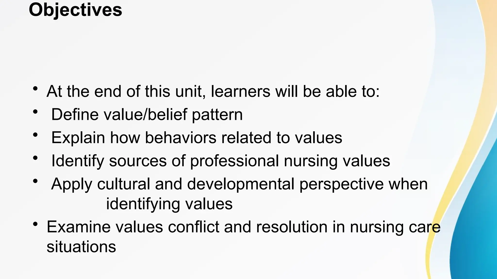 Objectives
• At the end of this unit, learners will be able to:
• Define value/belief pattern
• Explain how behaviors related to values
• Identify sources of professional nursing values
• Apply cultural and developmental perspective when
identifying values
• Examine values conflict and resolution in nursing care
situations
 