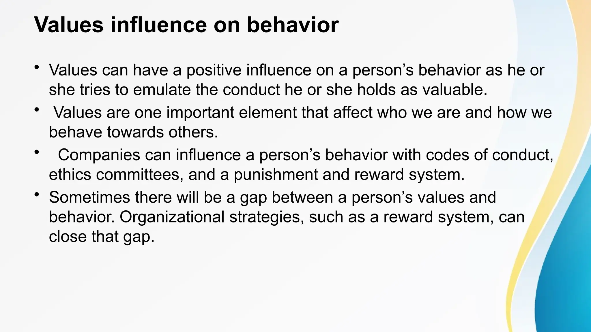 Values influence on behavior
• Values can have a positive influence on a person’s behavior as he or
she tries to emulate the conduct he or she holds as valuable.
• Values are one important element that affect who we are and how we
behave towards others.
• Companies can influence a person’s behavior with codes of conduct,
ethics committees, and a punishment and reward system.
• Sometimes there will be a gap between a person’s values and
behavior. Organizational strategies, such as a reward system, can
close that gap.
 