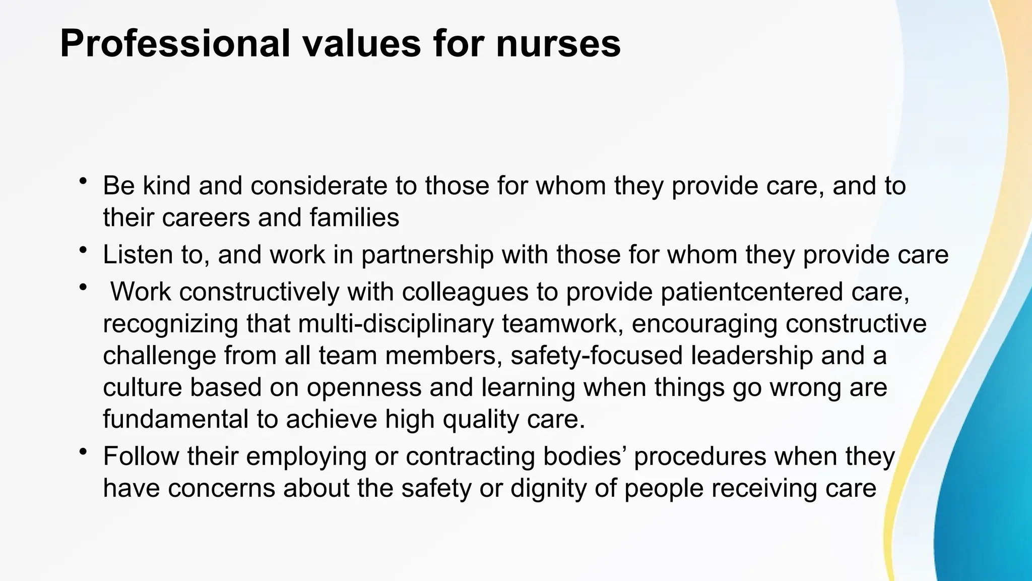 Professional values for nurses
• Be kind and considerate to those for whom they provide care, and to
their careers and families
• Listen to, and work in partnership with those for whom they provide care
• Work constructively with colleagues to provide patientcentered care,
recognizing that multi-disciplinary teamwork, encouraging constructive
challenge from all team members, safety-focused leadership and a
culture based on openness and learning when things go wrong are
fundamental to achieve high quality care.
• Follow their employing or contracting bodies’ procedures when they
have concerns about the safety or dignity of people receiving care
 