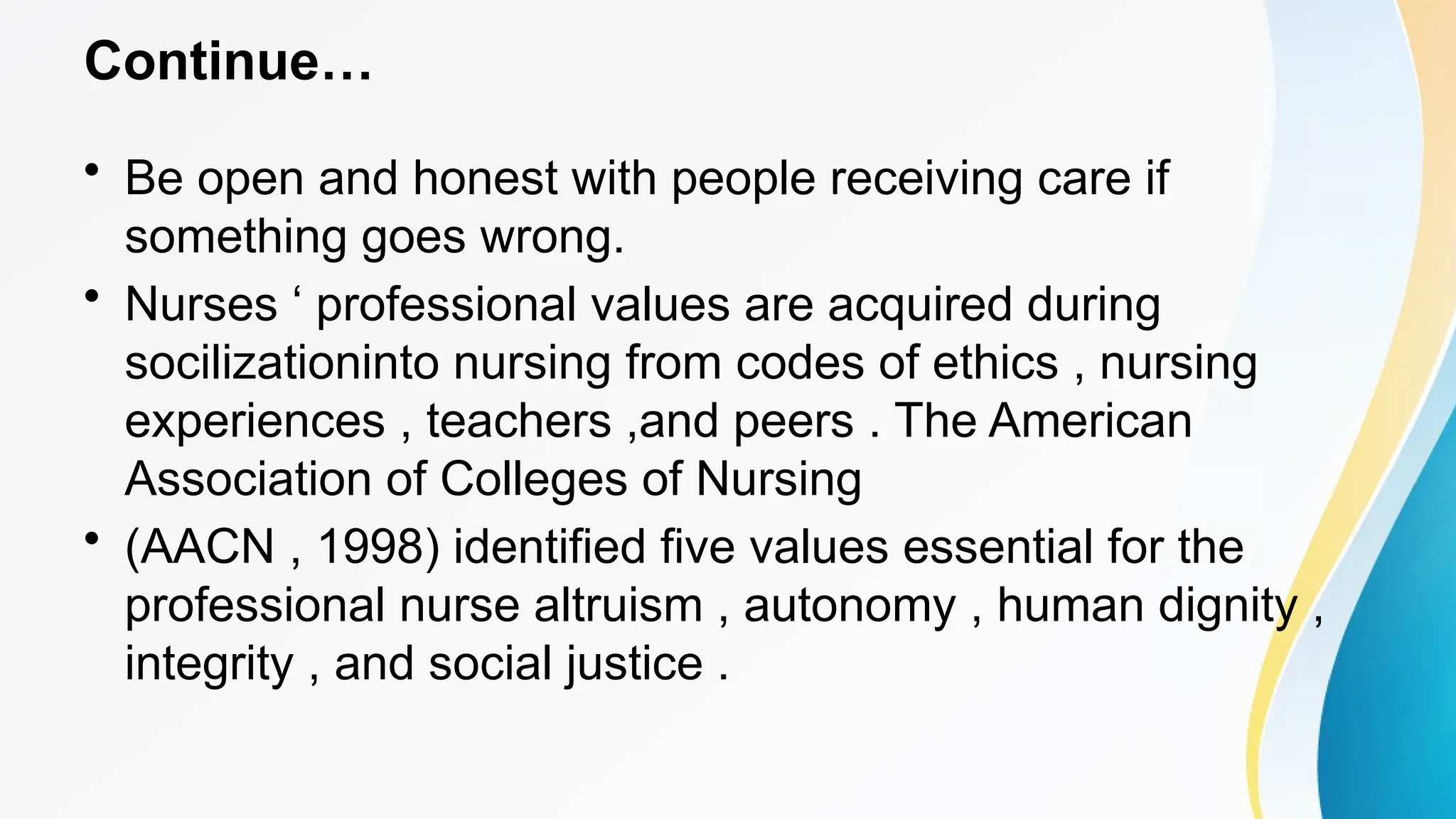Continue…
• Be open and honest with people receiving care if
something goes wrong.
• Nurses ‘ professional values are acquired during
socilizationinto nursing from codes of ethics , nursing
experiences , teachers ,and peers . The American
Association of Colleges of Nursing
• (AACN , 1998) identified five values essential for the
professional nurse altruism , autonomy , human dignity ,
integrity , and social justice .
 