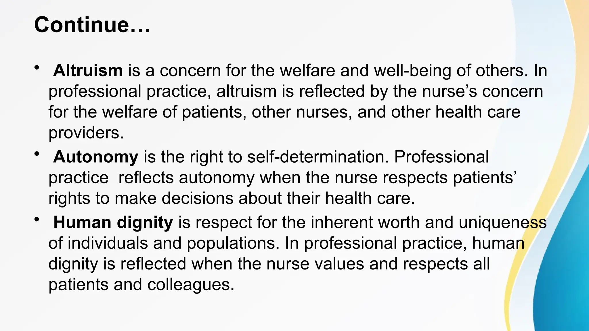 Continue…
• Altruism is a concern for the welfare and well-being of others. In
professional practice, altruism is reflected by the nurse’s concern
for the welfare of patients, other nurses, and other health care
providers.
• Autonomy is the right to self-determination. Professional
practice reflects autonomy when the nurse respects patients’
rights to make decisions about their health care.
• Human dignity is respect for the inherent worth and uniqueness
of individuals and populations. In professional practice, human
dignity is reflected when the nurse values and respects all
patients and colleagues.
 