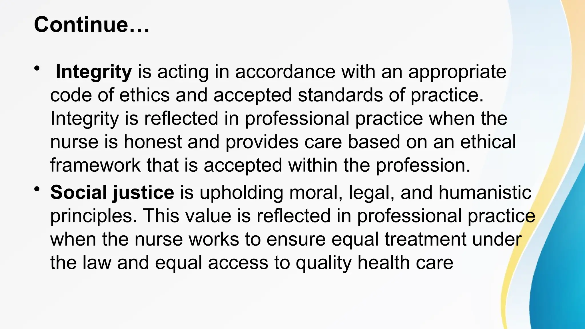 Continue…
• Integrity is acting in accordance with an appropriate
code of ethics and accepted standards of practice.
Integrity is reflected in professional practice when the
nurse is honest and provides care based on an ethical
framework that is accepted within the profession.
• Social justice is upholding moral, legal, and humanistic
principles. This value is reflected in professional practice
when the nurse works to ensure equal treatment under
the law and equal access to quality health care
 