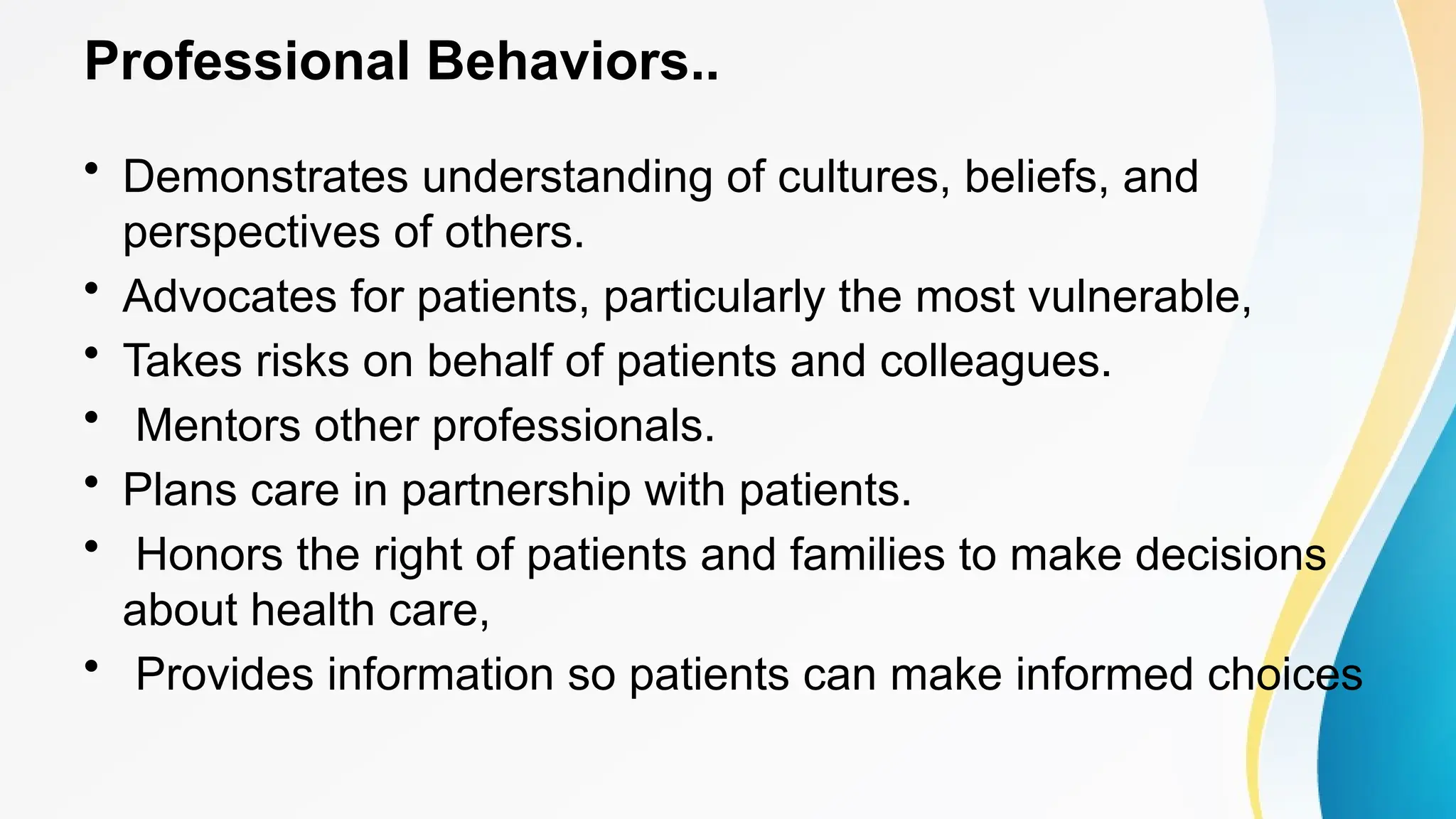 Professional Behaviors..
• Demonstrates understanding of cultures, beliefs, and
perspectives of others.
• Advocates for patients, particularly the most vulnerable,
• Takes risks on behalf of patients and colleagues.
• Mentors other professionals.
• Plans care in partnership with patients.
• Honors the right of patients and families to make decisions
about health care,
• Provides information so patients can make informed choices
 