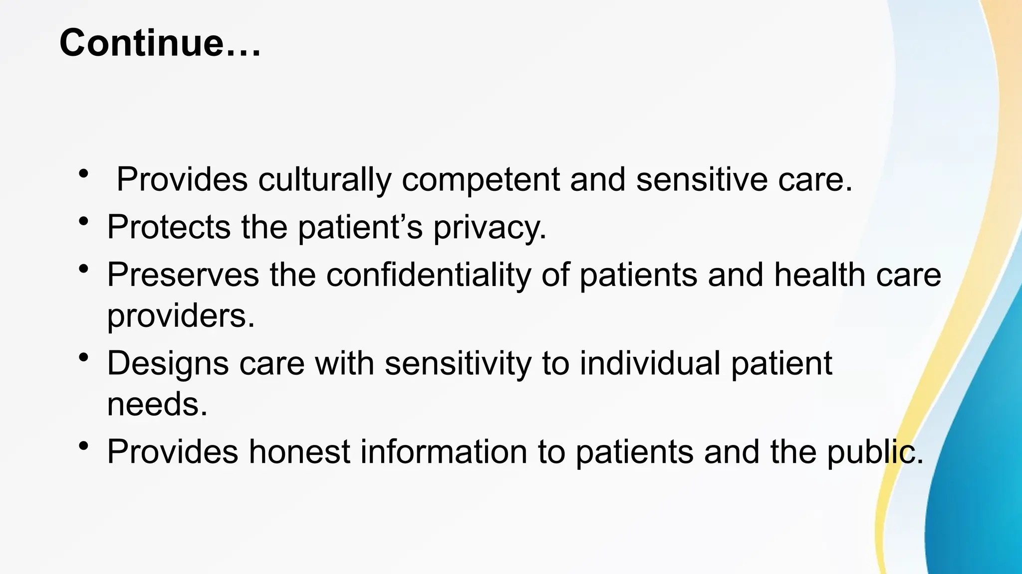 Continue…
• Provides culturally competent and sensitive care.
• Protects the patient’s privacy.
• Preserves the confidentiality of patients and health care
providers.
• Designs care with sensitivity to individual patient
needs.
• Provides honest information to patients and the public.
 